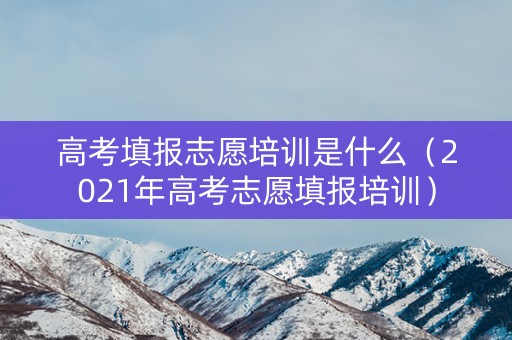 高考填报志愿培训是什么（2021年高考志愿填报培训）
