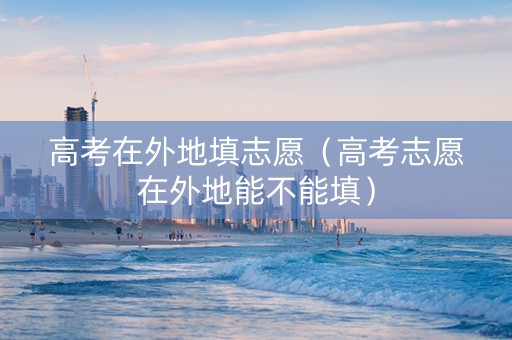 高考在外地填志愿（高考志愿在外地能不能填）