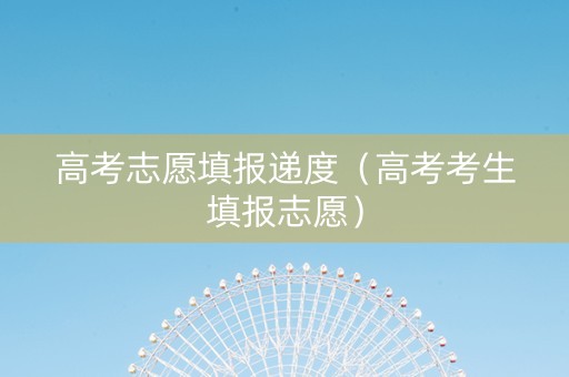 高考志愿填报递度（高考考生填报志愿）