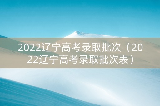 2022辽宁高考录取批次（2022辽宁高考录取批次表）