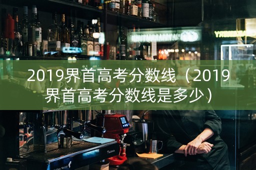 2019界首高考分数线（2019界首高考分数线是多少）