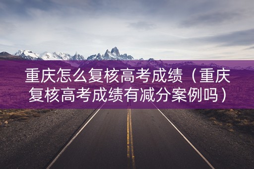 重庆怎么复核高考成绩（重庆复核高考成绩有减分案例吗）