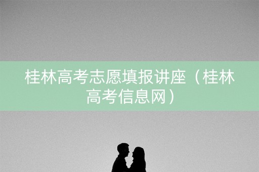 桂林高考志愿填报讲座（桂林高考信息网）