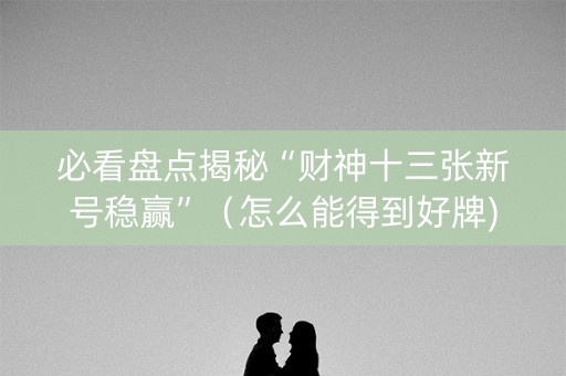 必看盘点揭秘“财神十三张新号稳赢”（怎么能得到好牌)