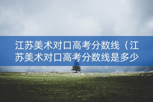 江苏美术对口高考分数线（江苏美术对口高考分数线是多少）
