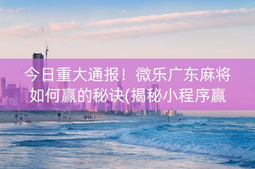 今日重大通报！微乐广东麻将如何赢的秘诀(揭秘小程序赢的秘诀)