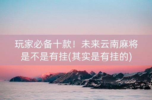 玩家必备十款！未来云南麻将是不是有挂(其实是有挂的)