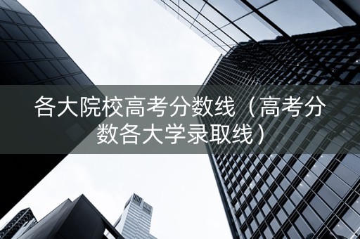 各大院校高考分数线（高考分数各大学录取线）