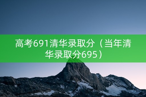 高考691清华录取分（当年清华录取分695）