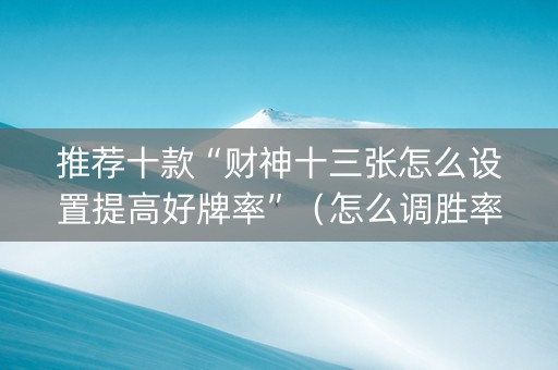 推荐十款“财神十三张怎么设置提高好牌率”（怎么调胜率)
