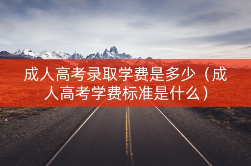 成人高考录取学费是多少（成人高考学费标准是什么）