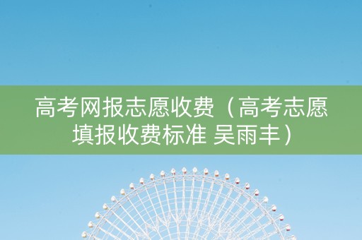 高考网报志愿收费（高考志愿填报收费标准 吴雨丰）