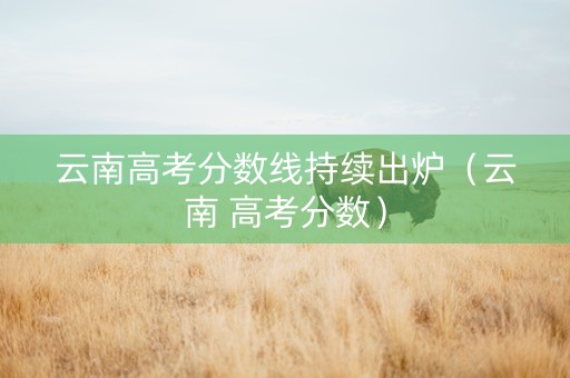 云南高考分数线持续出炉（云南 高考分数）