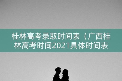 桂林高考录取时间表（广西桂林高考时间2021具体时间表）