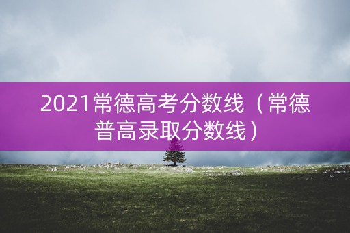 2021常德高考分数线（常德普高录取分数线）