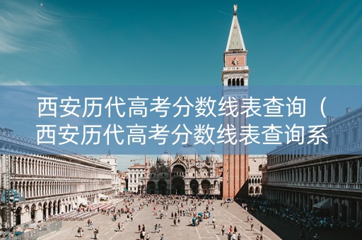 西安历代高考分数线表查询（西安历代高考分数线表查询系统）