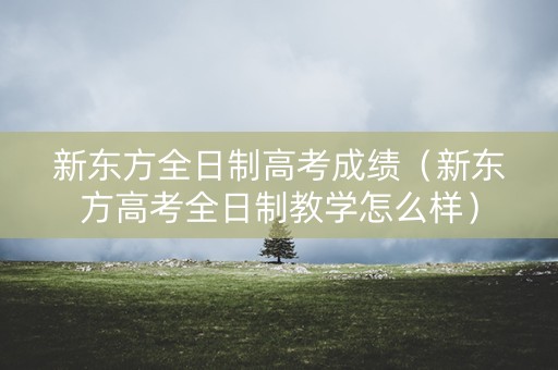 新东方全日制高考成绩（新东方高考全日制教学怎么样）