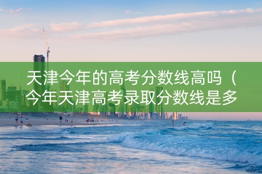 天津今年的高考分数线高吗（今年天津高考录取分数线是多少）
