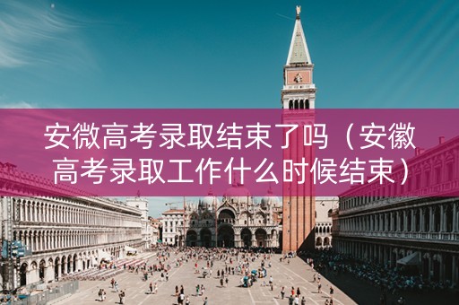 安微高考录取结束了吗（安徽高考录取工作什么时候结束）