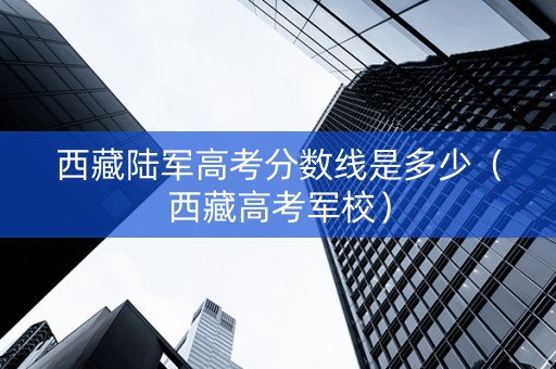 西藏陆军高考分数线是多少（西藏高考军校）