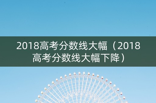 2018高考分数线大幅（2018高考分数线大幅下降）