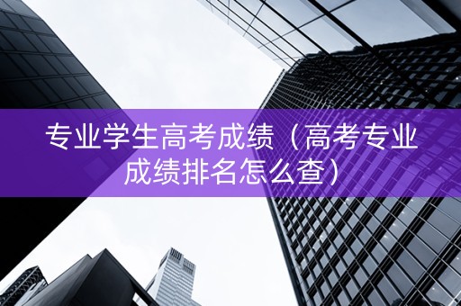 专业学生高考成绩（高考专业成绩排名怎么查）