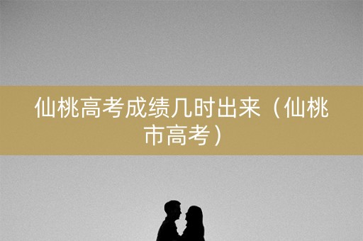 仙桃高考成绩几时出来（仙桃市高考）