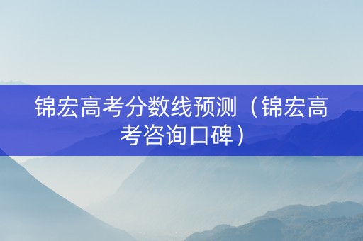 锦宏高考分数线预测（锦宏高考咨询口碑）