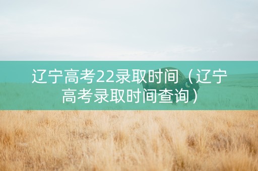 辽宁高考22录取时间（辽宁高考录取时间查询）