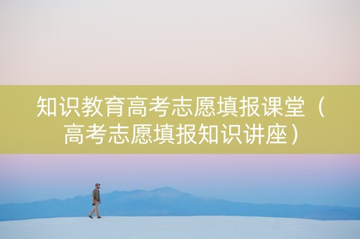 知识教育高考志愿填报课堂（高考志愿填报知识讲座）