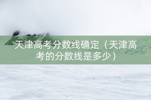 天津高考分数线确定（天津高考的分数线是多少）