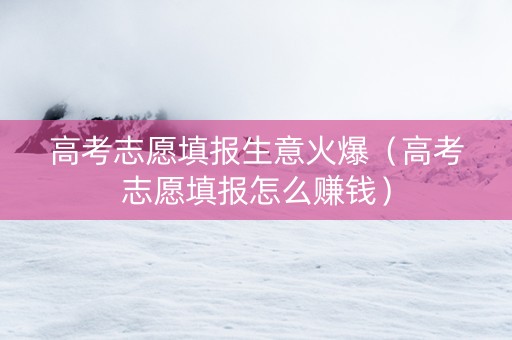 高考志愿填报生意火爆（高考志愿填报怎么赚钱）