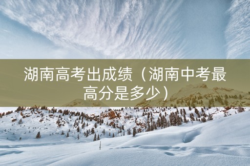 湖南高考出成绩（湖南中考最高分是多少）