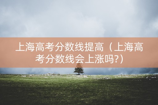 上海高考分数线提高（上海高考分数线会上涨吗?）