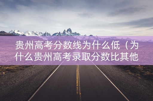 贵州高考分数线为什么低（为什么贵州高考录取分数比其他省份高）