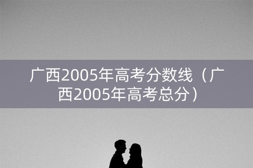 广西2005年高考分数线（广西2005年高考总分）