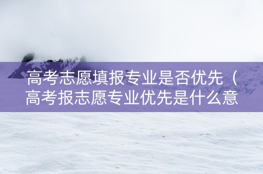 高考志愿填报专业是否优先（高考报志愿专业优先是什么意思）