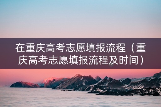 在重庆高考志愿填报流程（重庆高考志愿填报流程及时间）