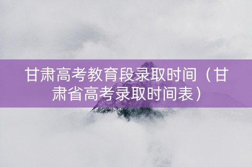 甘肃高考教育段录取时间（甘肃省高考录取时间表）
