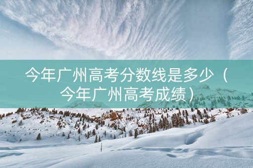 今年广州高考分数线是多少（今年广州高考成绩）