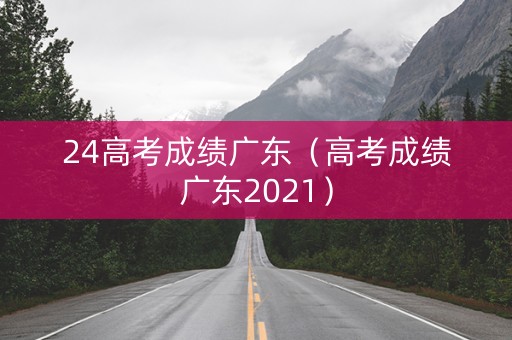 24高考成绩广东（高考成绩广东2021）