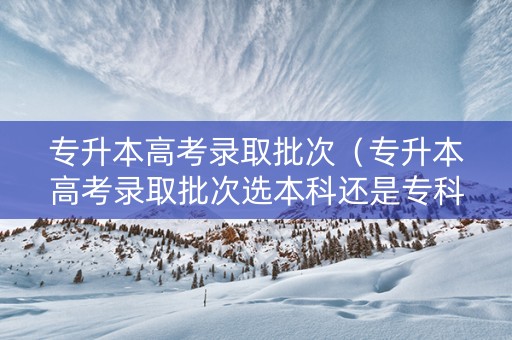 专升本高考录取批次（专升本高考录取批次选本科还是专科）