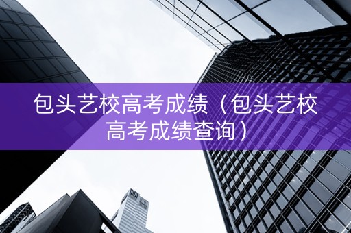 包头艺校高考成绩（包头艺校高考成绩查询）