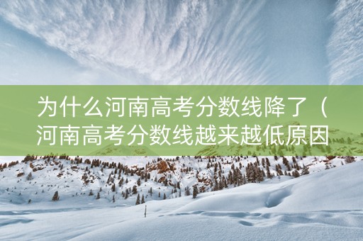 为什么河南高考分数线降了（河南高考分数线越来越低原因分析）