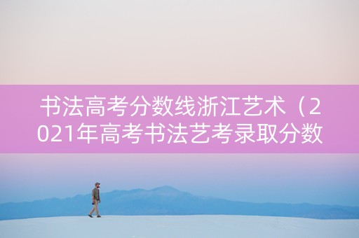 书法高考分数线浙江艺术（2021年高考书法艺考录取分数线）