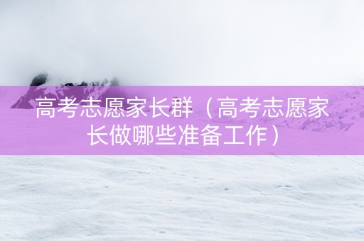 高考志愿家长群（高考志愿家长做哪些准备工作）