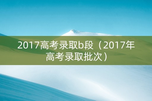 2017高考录取b段（2017年高考录取批次）