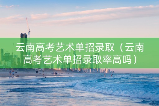 云南高考艺术单招录取（云南高考艺术单招录取率高吗）