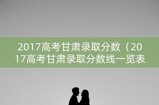 2017高考甘肃录取分数（2017高考甘肃录取分数线一览表）