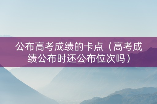 公布高考成绩的卡点（高考成绩公布时还公布位次吗）